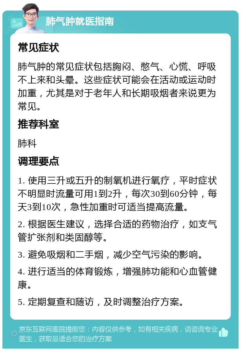 肺气肿就医指南 常见症状 肺气肿的常见症状包括胸闷、憋气、心慌、呼吸不上来和头晕。这些症状可能会在活动或运动时加重，尤其是对于老年人和长期吸烟者来说更为常见。 推荐科室 肺科 调理要点 1. 使用三升或五升的制氧机进行氧疗，平时症状不明显时流量可用1到2升，每次30到60分钟，每天3到10次，急性加重时可适当提高流量。 2. 根据医生建议，选择合适的药物治疗，如支气管扩张剂和类固醇等。 3. 避免吸烟和二手烟，减少空气污染的影响。 4. 进行适当的体育锻炼，增强肺功能和心血管健康。 5. 定期复查和随访，及时调整治疗方案。