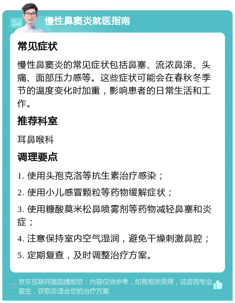 慢性鼻窦炎就医指南 常见症状 慢性鼻窦炎的常见症状包括鼻塞、流浓鼻涕、头痛、面部压力感等。这些症状可能会在春秋冬季节的温度变化时加重，影响患者的日常生活和工作。 推荐科室 耳鼻喉科 调理要点 1. 使用头孢克洛等抗生素治疗感染； 2. 使用小儿感冒颗粒等药物缓解症状； 3. 使用糠酸莫米松鼻喷雾剂等药物减轻鼻塞和炎症； 4. 注意保持室内空气湿润，避免干燥刺激鼻腔； 5. 定期复查，及时调整治疗方案。