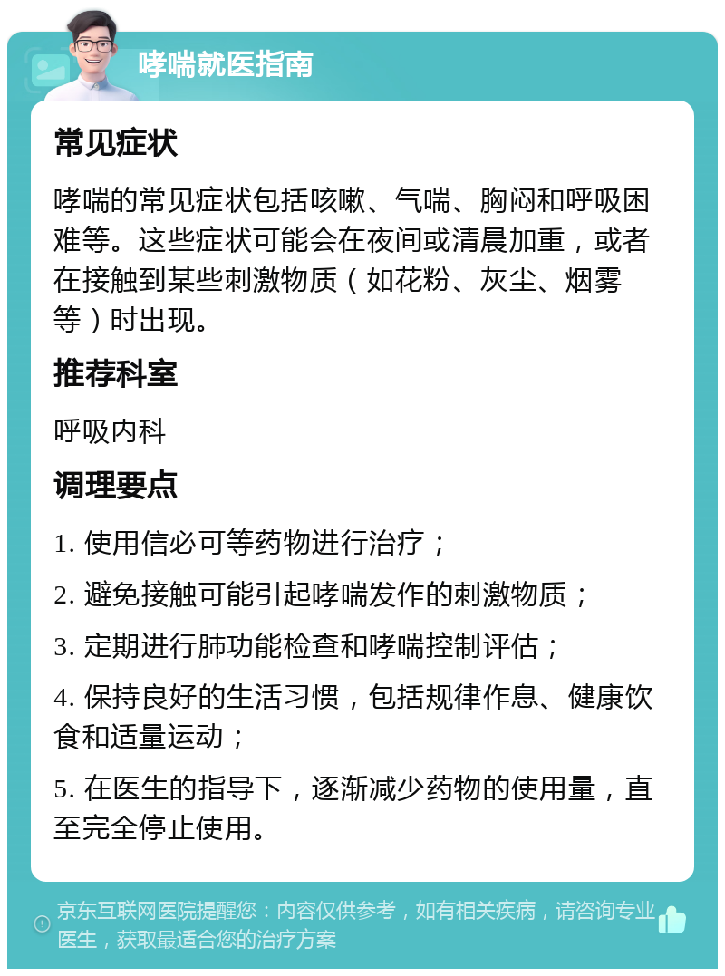 哮喘就医指南 常见症状 哮喘的常见症状包括咳嗽、气喘、胸闷和呼吸困难等。这些症状可能会在夜间或清晨加重，或者在接触到某些刺激物质（如花粉、灰尘、烟雾等）时出现。 推荐科室 呼吸内科 调理要点 1. 使用信必可等药物进行治疗； 2. 避免接触可能引起哮喘发作的刺激物质； 3. 定期进行肺功能检查和哮喘控制评估； 4. 保持良好的生活习惯，包括规律作息、健康饮食和适量运动； 5. 在医生的指导下，逐渐减少药物的使用量，直至完全停止使用。