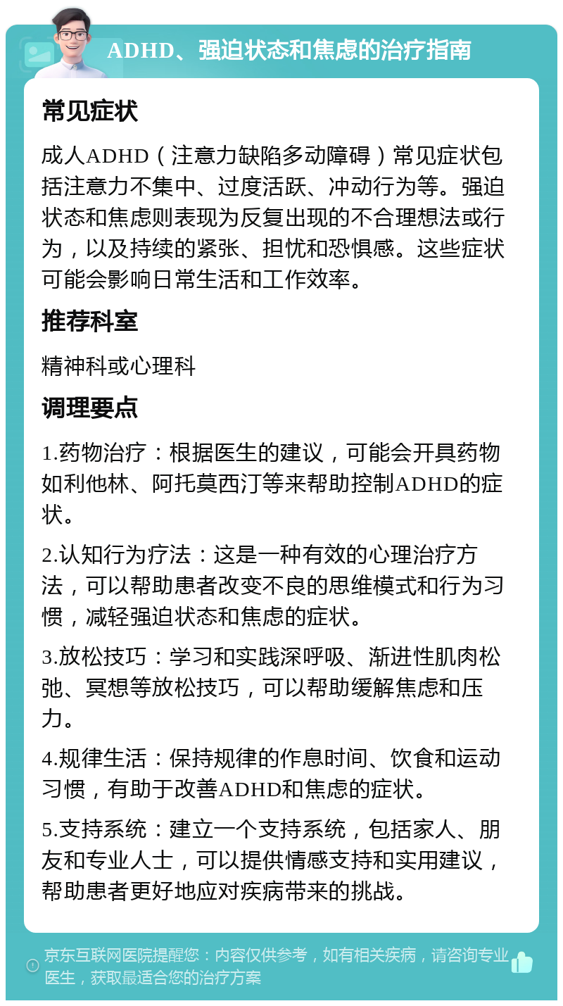 ADHD、强迫状态和焦虑的治疗指南 常见症状 成人ADHD（注意力缺陷多动障碍）常见症状包括注意力不集中、过度活跃、冲动行为等。强迫状态和焦虑则表现为反复出现的不合理想法或行为，以及持续的紧张、担忧和恐惧感。这些症状可能会影响日常生活和工作效率。 推荐科室 精神科或心理科 调理要点 1.药物治疗：根据医生的建议，可能会开具药物如利他林、阿托莫西汀等来帮助控制ADHD的症状。 2.认知行为疗法：这是一种有效的心理治疗方法，可以帮助患者改变不良的思维模式和行为习惯，减轻强迫状态和焦虑的症状。 3.放松技巧：学习和实践深呼吸、渐进性肌肉松弛、冥想等放松技巧，可以帮助缓解焦虑和压力。 4.规律生活：保持规律的作息时间、饮食和运动习惯，有助于改善ADHD和焦虑的症状。 5.支持系统：建立一个支持系统，包括家人、朋友和专业人士，可以提供情感支持和实用建议，帮助患者更好地应对疾病带来的挑战。