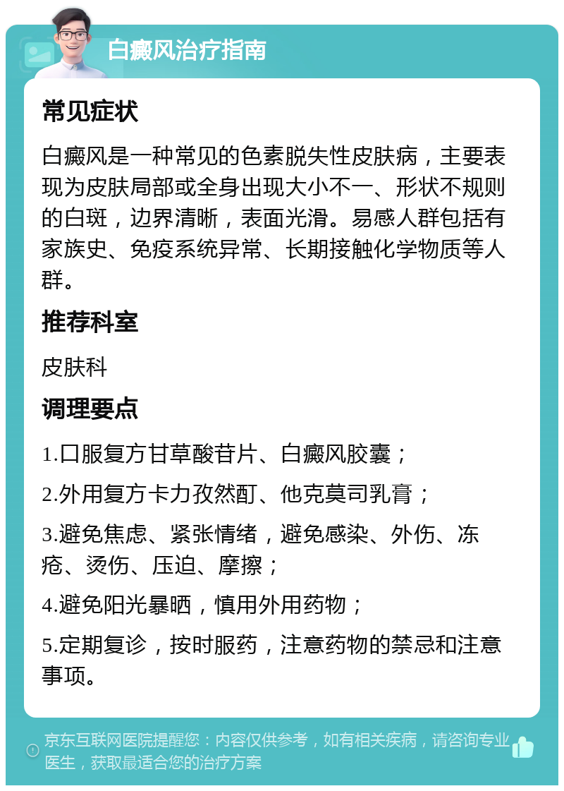 白癜风治疗指南 常见症状 白癜风是一种常见的色素脱失性皮肤病，主要表现为皮肤局部或全身出现大小不一、形状不规则的白斑，边界清晰，表面光滑。易感人群包括有家族史、免疫系统异常、长期接触化学物质等人群。 推荐科室 皮肤科 调理要点 1.口服复方甘草酸苷片、白癜风胶囊； 2.外用复方卡力孜然酊、他克莫司乳膏； 3.避免焦虑、紧张情绪，避免感染、外伤、冻疮、烫伤、压迫、摩擦； 4.避免阳光暴晒，慎用外用药物； 5.定期复诊，按时服药，注意药物的禁忌和注意事项。