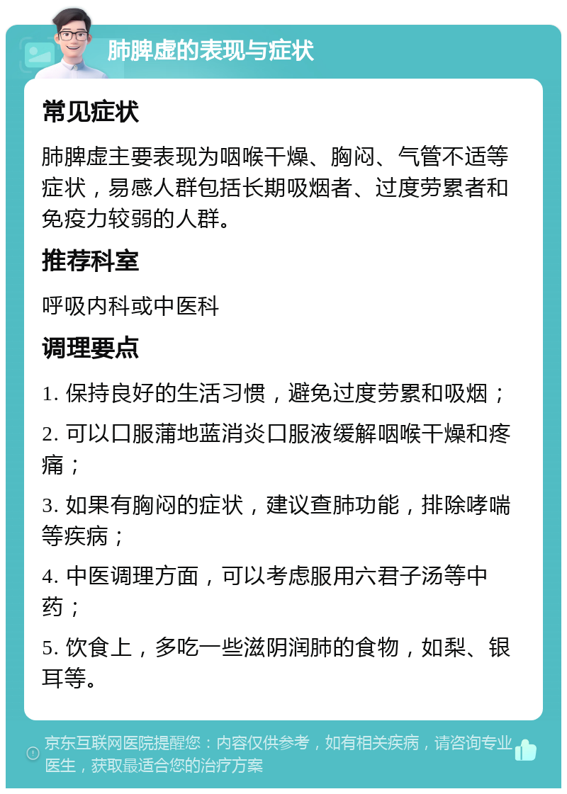 肺脾虚的表现与症状 常见症状 肺脾虚主要表现为咽喉干燥、胸闷、气管不适等症状，易感人群包括长期吸烟者、过度劳累者和免疫力较弱的人群。 推荐科室 呼吸内科或中医科 调理要点 1. 保持良好的生活习惯，避免过度劳累和吸烟； 2. 可以口服蒲地蓝消炎口服液缓解咽喉干燥和疼痛； 3. 如果有胸闷的症状，建议查肺功能，排除哮喘等疾病； 4. 中医调理方面，可以考虑服用六君子汤等中药； 5. 饮食上，多吃一些滋阴润肺的食物，如梨、银耳等。