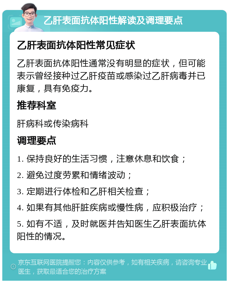 乙肝表面抗体阳性解读及调理要点 乙肝表面抗体阳性常见症状 乙肝表面抗体阳性通常没有明显的症状，但可能表示曾经接种过乙肝疫苗或感染过乙肝病毒并已康复，具有免疫力。 推荐科室 肝病科或传染病科 调理要点 1. 保持良好的生活习惯，注意休息和饮食； 2. 避免过度劳累和情绪波动； 3. 定期进行体检和乙肝相关检查； 4. 如果有其他肝脏疾病或慢性病，应积极治疗； 5. 如有不适，及时就医并告知医生乙肝表面抗体阳性的情况。