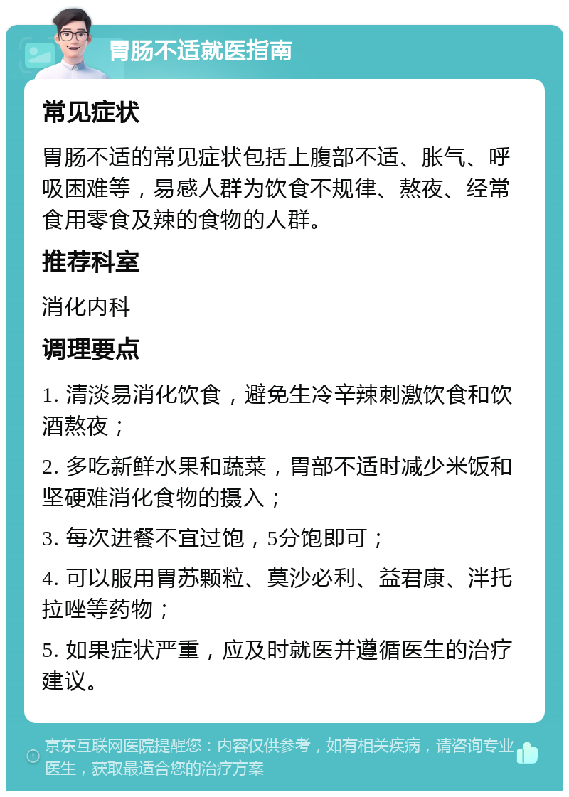 胃肠不适就医指南 常见症状 胃肠不适的常见症状包括上腹部不适、胀气、呼吸困难等，易感人群为饮食不规律、熬夜、经常食用零食及辣的食物的人群。 推荐科室 消化内科 调理要点 1. 清淡易消化饮食，避免生冷辛辣刺激饮食和饮酒熬夜； 2. 多吃新鲜水果和蔬菜，胃部不适时减少米饭和坚硬难消化食物的摄入； 3. 每次进餐不宜过饱，5分饱即可； 4. 可以服用胃苏颗粒、莫沙必利、益君康、泮托拉唑等药物； 5. 如果症状严重，应及时就医并遵循医生的治疗建议。