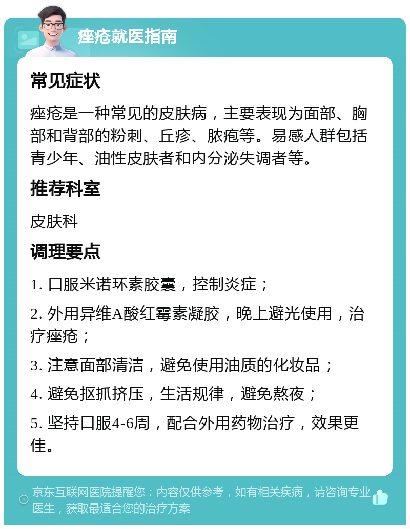 痤疮就医指南 常见症状 痤疮是一种常见的皮肤病，主要表现为面部、胸部和背部的粉刺、丘疹、脓疱等。易感人群包括青少年、油性皮肤者和内分泌失调者等。 推荐科室 皮肤科 调理要点 1. 口服米诺环素胶囊，控制炎症； 2. 外用异维A酸红霉素凝胶，晚上避光使用，治疗痤疮； 3. 注意面部清洁，避免使用油质的化妆品； 4. 避免抠抓挤压，生活规律，避免熬夜； 5. 坚持口服4-6周，配合外用药物治疗，效果更佳。