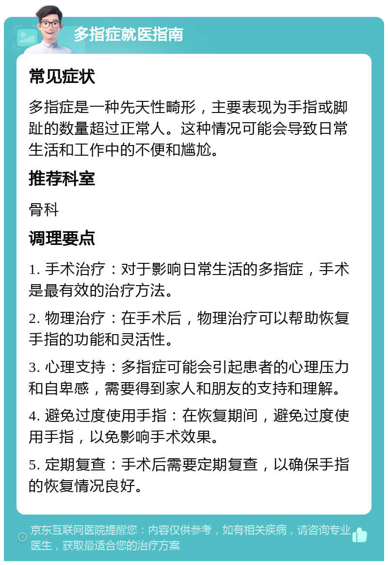 多指症就医指南 常见症状 多指症是一种先天性畸形，主要表现为手指或脚趾的数量超过正常人。这种情况可能会导致日常生活和工作中的不便和尴尬。 推荐科室 骨科 调理要点 1. 手术治疗：对于影响日常生活的多指症，手术是最有效的治疗方法。 2. 物理治疗：在手术后，物理治疗可以帮助恢复手指的功能和灵活性。 3. 心理支持：多指症可能会引起患者的心理压力和自卑感，需要得到家人和朋友的支持和理解。 4. 避免过度使用手指：在恢复期间，避免过度使用手指，以免影响手术效果。 5. 定期复查：手术后需要定期复查，以确保手指的恢复情况良好。