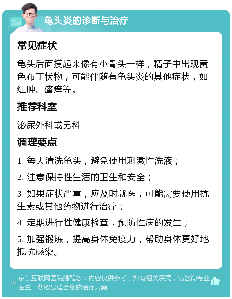 龟头炎的诊断与治疗 常见症状 龟头后面摸起来像有小骨头一样，精子中出现黄色布丁状物，可能伴随有龟头炎的其他症状，如红肿、瘙痒等。 推荐科室 泌尿外科或男科 调理要点 1. 每天清洗龟头，避免使用刺激性洗液； 2. 注意保持性生活的卫生和安全； 3. 如果症状严重，应及时就医，可能需要使用抗生素或其他药物进行治疗； 4. 定期进行性健康检查，预防性病的发生； 5. 加强锻炼，提高身体免疫力，帮助身体更好地抵抗感染。