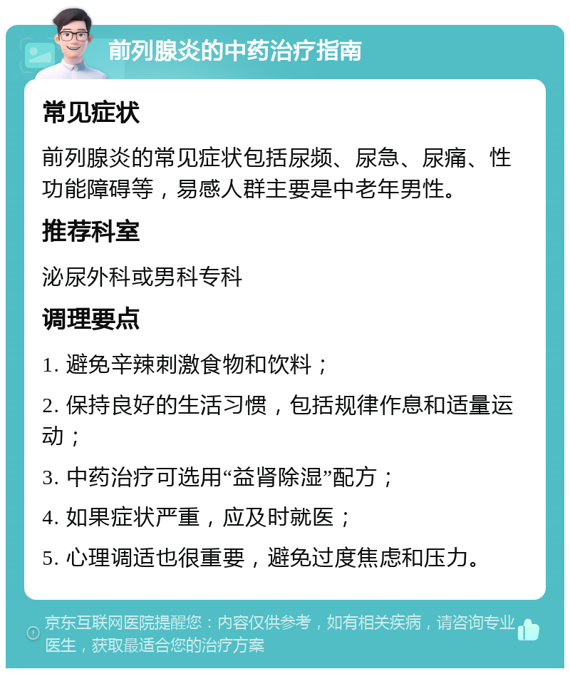 前列腺炎的中药治疗指南 常见症状 前列腺炎的常见症状包括尿频、尿急、尿痛、性功能障碍等，易感人群主要是中老年男性。 推荐科室 泌尿外科或男科专科 调理要点 1. 避免辛辣刺激食物和饮料； 2. 保持良好的生活习惯，包括规律作息和适量运动； 3. 中药治疗可选用“益肾除湿”配方； 4. 如果症状严重，应及时就医； 5. 心理调适也很重要，避免过度焦虑和压力。