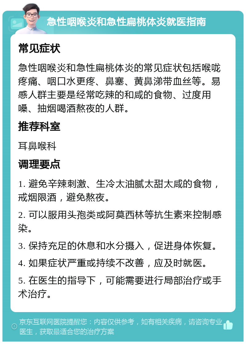 急性咽喉炎和急性扁桃体炎就医指南 常见症状 急性咽喉炎和急性扁桃体炎的常见症状包括喉咙疼痛、咽口水更疼、鼻塞、黄鼻涕带血丝等。易感人群主要是经常吃辣的和咸的食物、过度用嗓、抽烟喝酒熬夜的人群。 推荐科室 耳鼻喉科 调理要点 1. 避免辛辣刺激、生冷太油腻太甜太咸的食物，戒烟限酒，避免熬夜。 2. 可以服用头孢类或阿莫西林等抗生素来控制感染。 3. 保持充足的休息和水分摄入，促进身体恢复。 4. 如果症状严重或持续不改善，应及时就医。 5. 在医生的指导下，可能需要进行局部治疗或手术治疗。