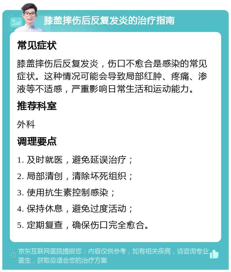 膝盖摔伤后反复发炎的治疗指南 常见症状 膝盖摔伤后反复发炎，伤口不愈合是感染的常见症状。这种情况可能会导致局部红肿、疼痛、渗液等不适感，严重影响日常生活和运动能力。 推荐科室 外科 调理要点 1. 及时就医，避免延误治疗； 2. 局部清创，清除坏死组织； 3. 使用抗生素控制感染； 4. 保持休息，避免过度活动； 5. 定期复查，确保伤口完全愈合。