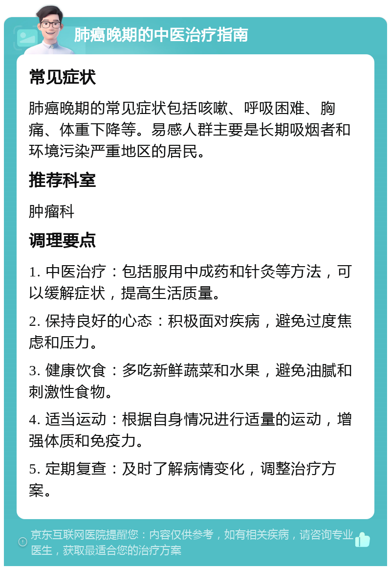 肺癌晚期的中医治疗指南 常见症状 肺癌晚期的常见症状包括咳嗽、呼吸困难、胸痛、体重下降等。易感人群主要是长期吸烟者和环境污染严重地区的居民。 推荐科室 肿瘤科 调理要点 1. 中医治疗：包括服用中成药和针灸等方法，可以缓解症状，提高生活质量。 2. 保持良好的心态：积极面对疾病，避免过度焦虑和压力。 3. 健康饮食：多吃新鲜蔬菜和水果，避免油腻和刺激性食物。 4. 适当运动：根据自身情况进行适量的运动，增强体质和免疫力。 5. 定期复查：及时了解病情变化，调整治疗方案。