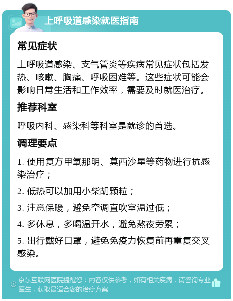 上呼吸道感染就医指南 常见症状 上呼吸道感染、支气管炎等疾病常见症状包括发热、咳嗽、胸痛、呼吸困难等。这些症状可能会影响日常生活和工作效率，需要及时就医治疗。 推荐科室 呼吸内科、感染科等科室是就诊的首选。 调理要点 1. 使用复方甲氧那明、莫西沙星等药物进行抗感染治疗； 2. 低热可以加用小柴胡颗粒； 3. 注意保暖，避免空调直吹室温过低； 4. 多休息，多喝温开水，避免熬夜劳累； 5. 出行戴好口罩，避免免疫力恢复前再重复交叉感染。