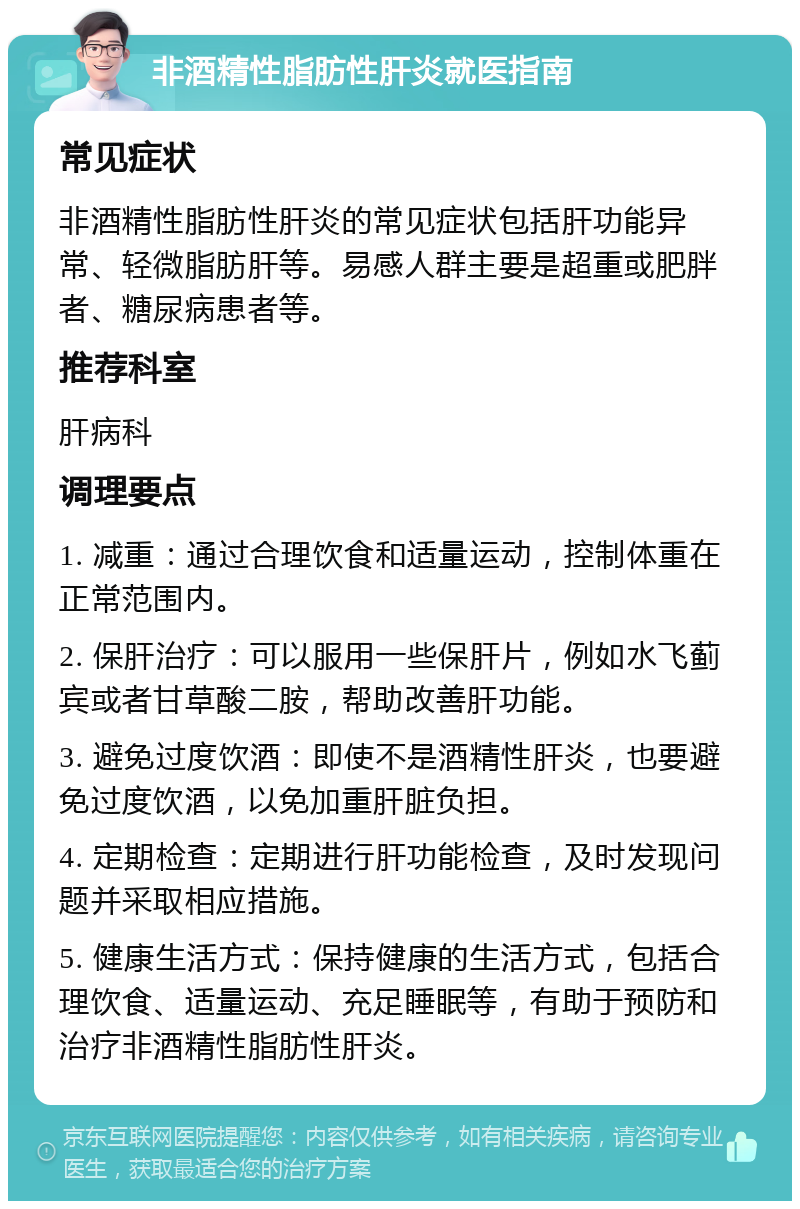 非酒精性脂肪性肝炎就医指南 常见症状 非酒精性脂肪性肝炎的常见症状包括肝功能异常、轻微脂肪肝等。易感人群主要是超重或肥胖者、糖尿病患者等。 推荐科室 肝病科 调理要点 1. 减重：通过合理饮食和适量运动，控制体重在正常范围内。 2. 保肝治疗：可以服用一些保肝片，例如水飞蓟宾或者甘草酸二胺，帮助改善肝功能。 3. 避免过度饮酒：即使不是酒精性肝炎，也要避免过度饮酒，以免加重肝脏负担。 4. 定期检查：定期进行肝功能检查，及时发现问题并采取相应措施。 5. 健康生活方式：保持健康的生活方式，包括合理饮食、适量运动、充足睡眠等，有助于预防和治疗非酒精性脂肪性肝炎。