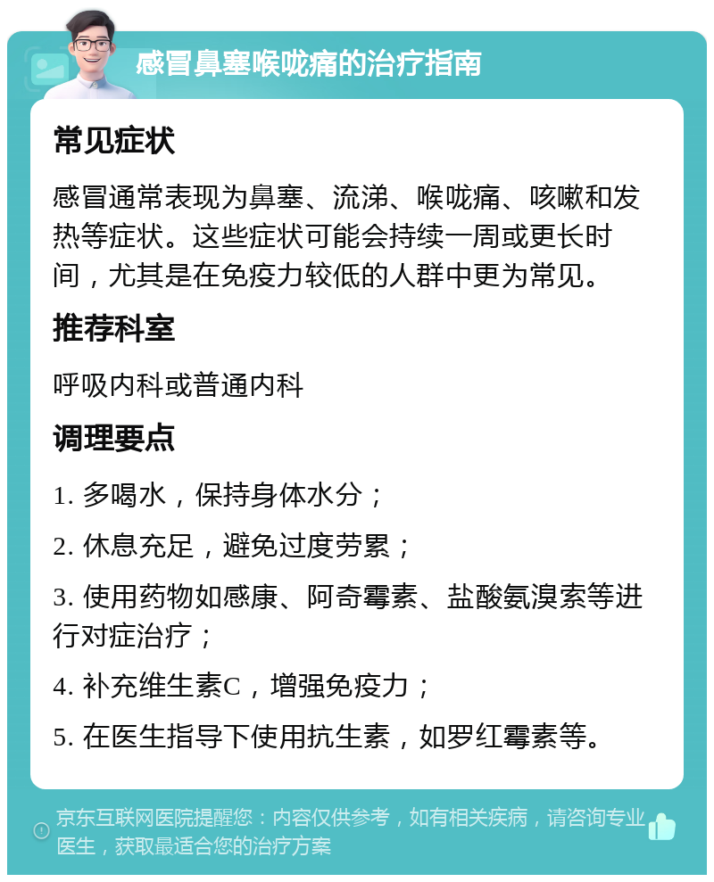 感冒鼻塞喉咙痛的治疗指南 常见症状 感冒通常表现为鼻塞、流涕、喉咙痛、咳嗽和发热等症状。这些症状可能会持续一周或更长时间，尤其是在免疫力较低的人群中更为常见。 推荐科室 呼吸内科或普通内科 调理要点 1. 多喝水，保持身体水分； 2. 休息充足，避免过度劳累； 3. 使用药物如感康、阿奇霉素、盐酸氨溴索等进行对症治疗； 4. 补充维生素C，增强免疫力； 5. 在医生指导下使用抗生素，如罗红霉素等。