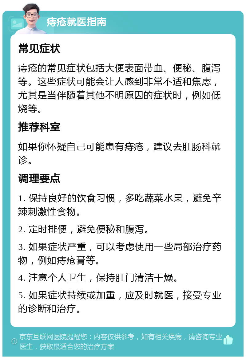 痔疮就医指南 常见症状 痔疮的常见症状包括大便表面带血、便秘、腹泻等。这些症状可能会让人感到非常不适和焦虑，尤其是当伴随着其他不明原因的症状时，例如低烧等。 推荐科室 如果你怀疑自己可能患有痔疮，建议去肛肠科就诊。 调理要点 1. 保持良好的饮食习惯，多吃蔬菜水果，避免辛辣刺激性食物。 2. 定时排便，避免便秘和腹泻。 3. 如果症状严重，可以考虑使用一些局部治疗药物，例如痔疮膏等。 4. 注意个人卫生，保持肛门清洁干燥。 5. 如果症状持续或加重，应及时就医，接受专业的诊断和治疗。