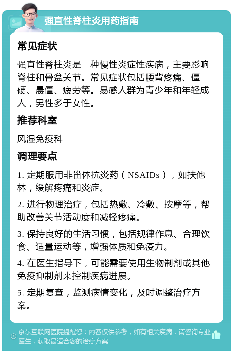 强直性脊柱炎用药指南 常见症状 强直性脊柱炎是一种慢性炎症性疾病，主要影响脊柱和骨盆关节。常见症状包括腰背疼痛、僵硬、晨僵、疲劳等。易感人群为青少年和年轻成人，男性多于女性。 推荐科室 风湿免疫科 调理要点 1. 定期服用非甾体抗炎药（NSAIDs），如扶他林，缓解疼痛和炎症。 2. 进行物理治疗，包括热敷、冷敷、按摩等，帮助改善关节活动度和减轻疼痛。 3. 保持良好的生活习惯，包括规律作息、合理饮食、适量运动等，增强体质和免疫力。 4. 在医生指导下，可能需要使用生物制剂或其他免疫抑制剂来控制疾病进展。 5. 定期复查，监测病情变化，及时调整治疗方案。