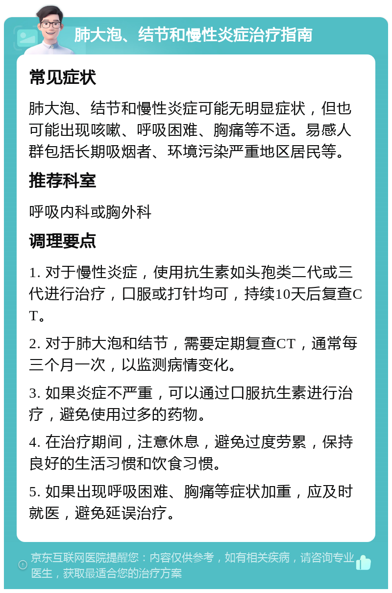 肺大泡、结节和慢性炎症治疗指南 常见症状 肺大泡、结节和慢性炎症可能无明显症状，但也可能出现咳嗽、呼吸困难、胸痛等不适。易感人群包括长期吸烟者、环境污染严重地区居民等。 推荐科室 呼吸内科或胸外科 调理要点 1. 对于慢性炎症，使用抗生素如头孢类二代或三代进行治疗，口服或打针均可，持续10天后复查CT。 2. 对于肺大泡和结节，需要定期复查CT，通常每三个月一次，以监测病情变化。 3. 如果炎症不严重，可以通过口服抗生素进行治疗，避免使用过多的药物。 4. 在治疗期间，注意休息，避免过度劳累，保持良好的生活习惯和饮食习惯。 5. 如果出现呼吸困难、胸痛等症状加重，应及时就医，避免延误治疗。