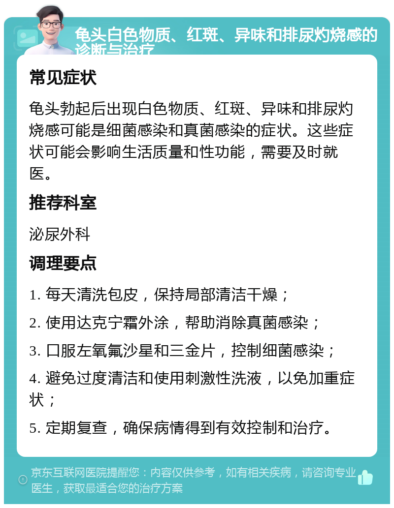 龟头白色物质、红斑、异味和排尿灼烧感的诊断与治疗 常见症状 龟头勃起后出现白色物质、红斑、异味和排尿灼烧感可能是细菌感染和真菌感染的症状。这些症状可能会影响生活质量和性功能，需要及时就医。 推荐科室 泌尿外科 调理要点 1. 每天清洗包皮，保持局部清洁干燥； 2. 使用达克宁霜外涂，帮助消除真菌感染； 3. 口服左氧氟沙星和三金片，控制细菌感染； 4. 避免过度清洁和使用刺激性洗液，以免加重症状； 5. 定期复查，确保病情得到有效控制和治疗。