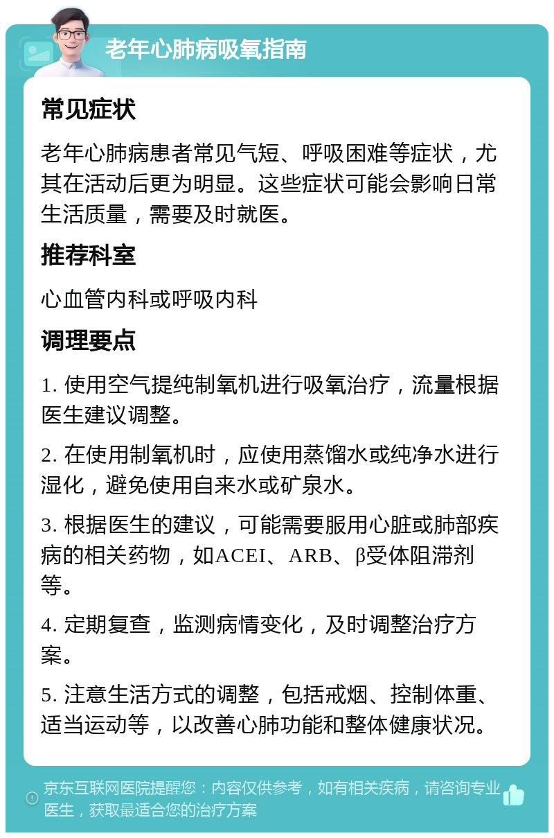 老年心肺病吸氧指南 常见症状 老年心肺病患者常见气短、呼吸困难等症状，尤其在活动后更为明显。这些症状可能会影响日常生活质量，需要及时就医。 推荐科室 心血管内科或呼吸内科 调理要点 1. 使用空气提纯制氧机进行吸氧治疗，流量根据医生建议调整。 2. 在使用制氧机时，应使用蒸馏水或纯净水进行湿化，避免使用自来水或矿泉水。 3. 根据医生的建议，可能需要服用心脏或肺部疾病的相关药物，如ACEI、ARB、β受体阻滞剂等。 4. 定期复查，监测病情变化，及时调整治疗方案。 5. 注意生活方式的调整，包括戒烟、控制体重、适当运动等，以改善心肺功能和整体健康状况。