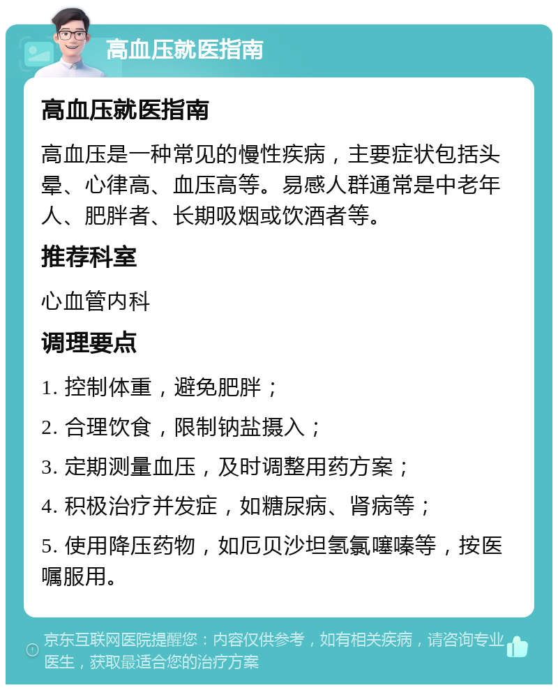 高血压就医指南 高血压就医指南 高血压是一种常见的慢性疾病，主要症状包括头晕、心律高、血压高等。易感人群通常是中老年人、肥胖者、长期吸烟或饮酒者等。 推荐科室 心血管内科 调理要点 1. 控制体重，避免肥胖； 2. 合理饮食，限制钠盐摄入； 3. 定期测量血压，及时调整用药方案； 4. 积极治疗并发症，如糖尿病、肾病等； 5. 使用降压药物，如厄贝沙坦氢氯噻嗪等，按医嘱服用。