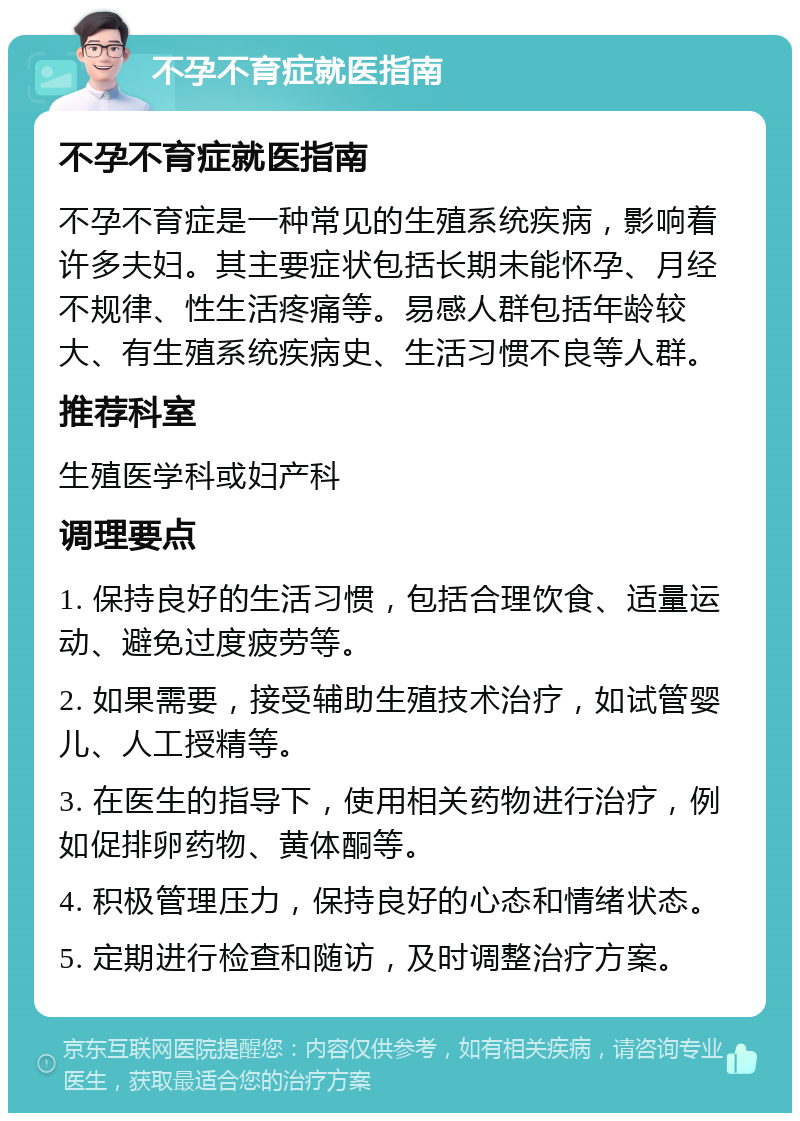 不孕不育症就医指南 不孕不育症就医指南 不孕不育症是一种常见的生殖系统疾病，影响着许多夫妇。其主要症状包括长期未能怀孕、月经不规律、性生活疼痛等。易感人群包括年龄较大、有生殖系统疾病史、生活习惯不良等人群。 推荐科室 生殖医学科或妇产科 调理要点 1. 保持良好的生活习惯，包括合理饮食、适量运动、避免过度疲劳等。 2. 如果需要，接受辅助生殖技术治疗，如试管婴儿、人工授精等。 3. 在医生的指导下，使用相关药物进行治疗，例如促排卵药物、黄体酮等。 4. 积极管理压力，保持良好的心态和情绪状态。 5. 定期进行检查和随访，及时调整治疗方案。