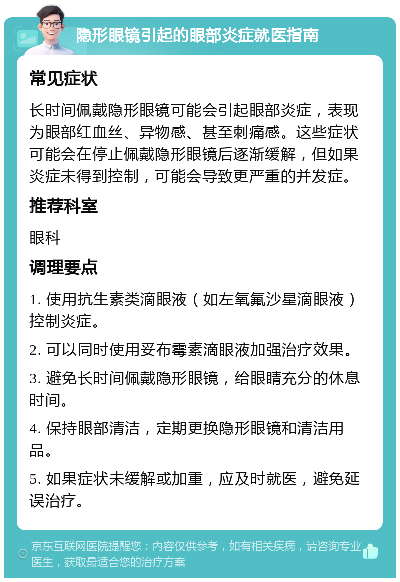 隐形眼镜引起的眼部炎症就医指南 常见症状 长时间佩戴隐形眼镜可能会引起眼部炎症，表现为眼部红血丝、异物感、甚至刺痛感。这些症状可能会在停止佩戴隐形眼镜后逐渐缓解，但如果炎症未得到控制，可能会导致更严重的并发症。 推荐科室 眼科 调理要点 1. 使用抗生素类滴眼液（如左氧氟沙星滴眼液）控制炎症。 2. 可以同时使用妥布霉素滴眼液加强治疗效果。 3. 避免长时间佩戴隐形眼镜，给眼睛充分的休息时间。 4. 保持眼部清洁，定期更换隐形眼镜和清洁用品。 5. 如果症状未缓解或加重，应及时就医，避免延误治疗。