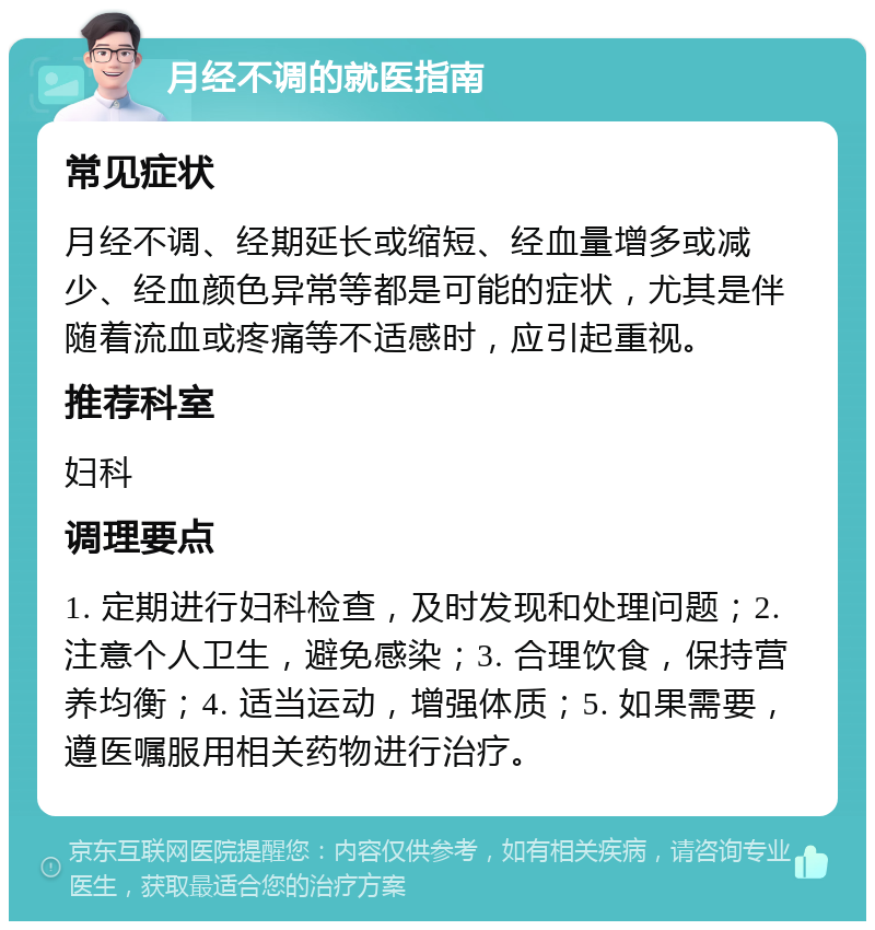 月经不调的就医指南 常见症状 月经不调、经期延长或缩短、经血量增多或减少、经血颜色异常等都是可能的症状，尤其是伴随着流血或疼痛等不适感时，应引起重视。 推荐科室 妇科 调理要点 1. 定期进行妇科检查，及时发现和处理问题；2. 注意个人卫生，避免感染；3. 合理饮食，保持营养均衡；4. 适当运动，增强体质；5. 如果需要，遵医嘱服用相关药物进行治疗。