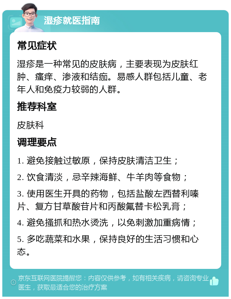 湿疹就医指南 常见症状 湿疹是一种常见的皮肤病，主要表现为皮肤红肿、瘙痒、渗液和结痂。易感人群包括儿童、老年人和免疫力较弱的人群。 推荐科室 皮肤科 调理要点 1. 避免接触过敏原，保持皮肤清洁卫生； 2. 饮食清淡，忌辛辣海鲜、牛羊肉等食物； 3. 使用医生开具的药物，包括盐酸左西替利嗪片、复方甘草酸苷片和丙酸氟替卡松乳膏； 4. 避免搔抓和热水烫洗，以免刺激加重病情； 5. 多吃蔬菜和水果，保持良好的生活习惯和心态。