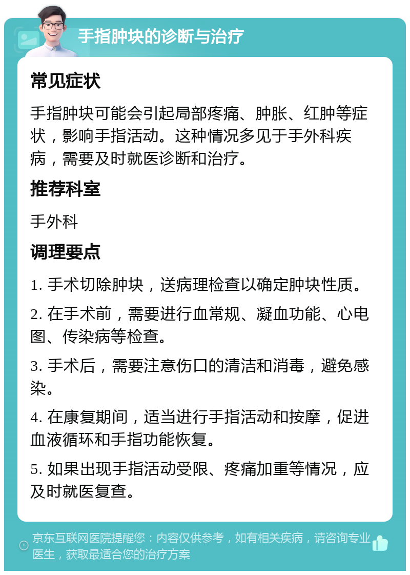 手指肿块的诊断与治疗 常见症状 手指肿块可能会引起局部疼痛、肿胀、红肿等症状，影响手指活动。这种情况多见于手外科疾病，需要及时就医诊断和治疗。 推荐科室 手外科 调理要点 1. 手术切除肿块，送病理检查以确定肿块性质。 2. 在手术前，需要进行血常规、凝血功能、心电图、传染病等检查。 3. 手术后，需要注意伤口的清洁和消毒，避免感染。 4. 在康复期间，适当进行手指活动和按摩，促进血液循环和手指功能恢复。 5. 如果出现手指活动受限、疼痛加重等情况，应及时就医复查。