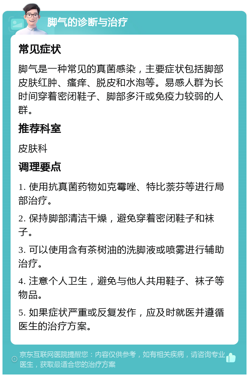 脚气的诊断与治疗 常见症状 脚气是一种常见的真菌感染，主要症状包括脚部皮肤红肿、瘙痒、脱皮和水泡等。易感人群为长时间穿着密闭鞋子、脚部多汗或免疫力较弱的人群。 推荐科室 皮肤科 调理要点 1. 使用抗真菌药物如克霉唑、特比萘芬等进行局部治疗。 2. 保持脚部清洁干燥，避免穿着密闭鞋子和袜子。 3. 可以使用含有茶树油的洗脚液或喷雾进行辅助治疗。 4. 注意个人卫生，避免与他人共用鞋子、袜子等物品。 5. 如果症状严重或反复发作，应及时就医并遵循医生的治疗方案。