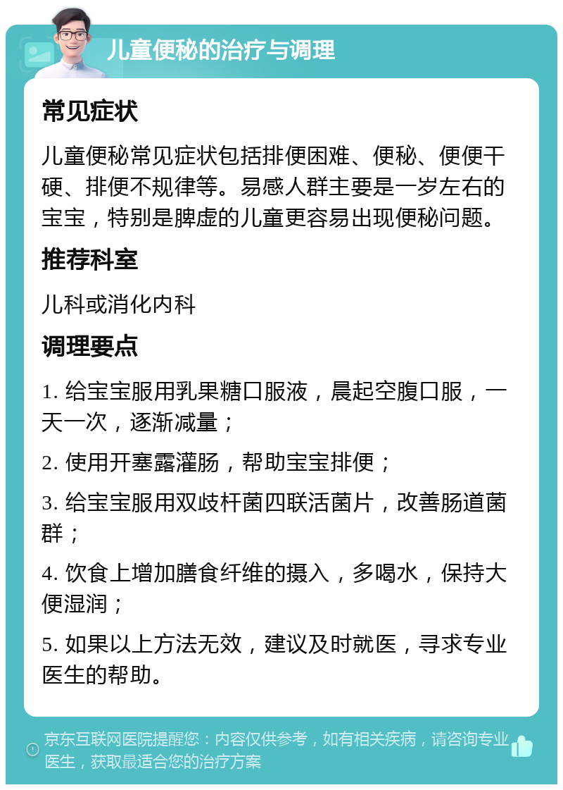 儿童便秘的治疗与调理 常见症状 儿童便秘常见症状包括排便困难、便秘、便便干硬、排便不规律等。易感人群主要是一岁左右的宝宝，特别是脾虚的儿童更容易出现便秘问题。 推荐科室 儿科或消化内科 调理要点 1. 给宝宝服用乳果糖口服液，晨起空腹口服，一天一次，逐渐减量； 2. 使用开塞露灌肠，帮助宝宝排便； 3. 给宝宝服用双歧杆菌四联活菌片，改善肠道菌群； 4. 饮食上增加膳食纤维的摄入，多喝水，保持大便湿润； 5. 如果以上方法无效，建议及时就医，寻求专业医生的帮助。