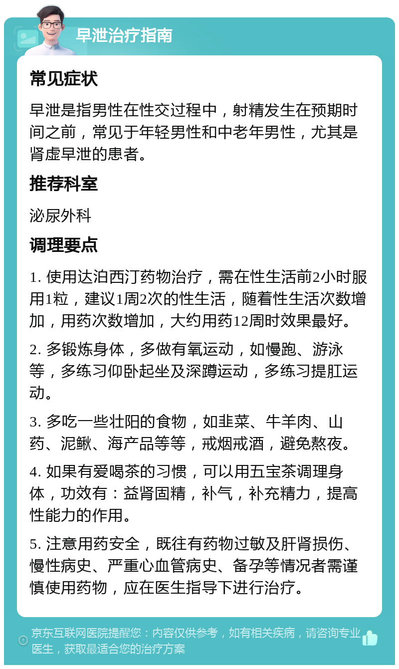 早泄治疗指南 常见症状 早泄是指男性在性交过程中，射精发生在预期时间之前，常见于年轻男性和中老年男性，尤其是肾虚早泄的患者。 推荐科室 泌尿外科 调理要点 1. 使用达泊西汀药物治疗，需在性生活前2小时服用1粒，建议1周2次的性生活，随着性生活次数增加，用药次数增加，大约用药12周时效果最好。 2. 多锻炼身体，多做有氧运动，如慢跑、游泳等，多练习仰卧起坐及深蹲运动，多练习提肛运动。 3. 多吃一些壮阳的食物，如韭菜、牛羊肉、山药、泥鳅、海产品等等，戒烟戒酒，避免熬夜。 4. 如果有爱喝茶的习惯，可以用五宝茶调理身体，功效有：益肾固精，补气，补充精力，提高性能力的作用。 5. 注意用药安全，既往有药物过敏及肝肾损伤、慢性病史、严重心血管病史、备孕等情况者需谨慎使用药物，应在医生指导下进行治疗。