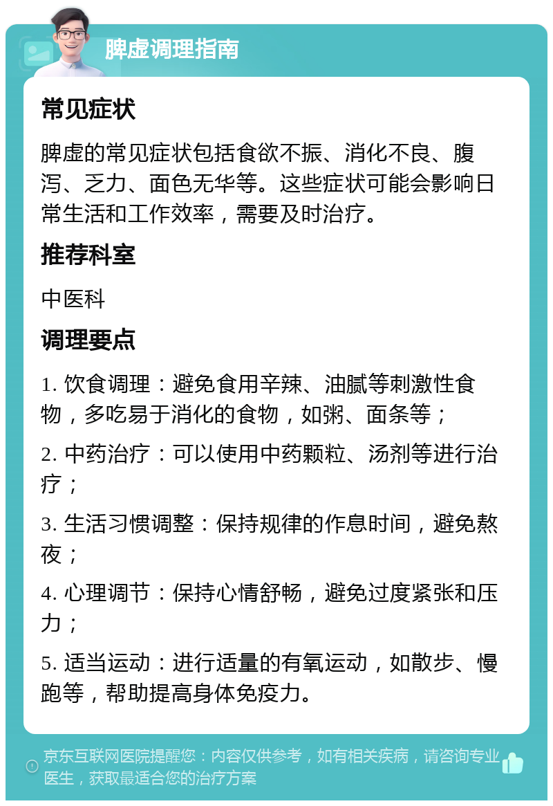 脾虚调理指南 常见症状 脾虚的常见症状包括食欲不振、消化不良、腹泻、乏力、面色无华等。这些症状可能会影响日常生活和工作效率，需要及时治疗。 推荐科室 中医科 调理要点 1. 饮食调理：避免食用辛辣、油腻等刺激性食物，多吃易于消化的食物，如粥、面条等； 2. 中药治疗：可以使用中药颗粒、汤剂等进行治疗； 3. 生活习惯调整：保持规律的作息时间，避免熬夜； 4. 心理调节：保持心情舒畅，避免过度紧张和压力； 5. 适当运动：进行适量的有氧运动，如散步、慢跑等，帮助提高身体免疫力。