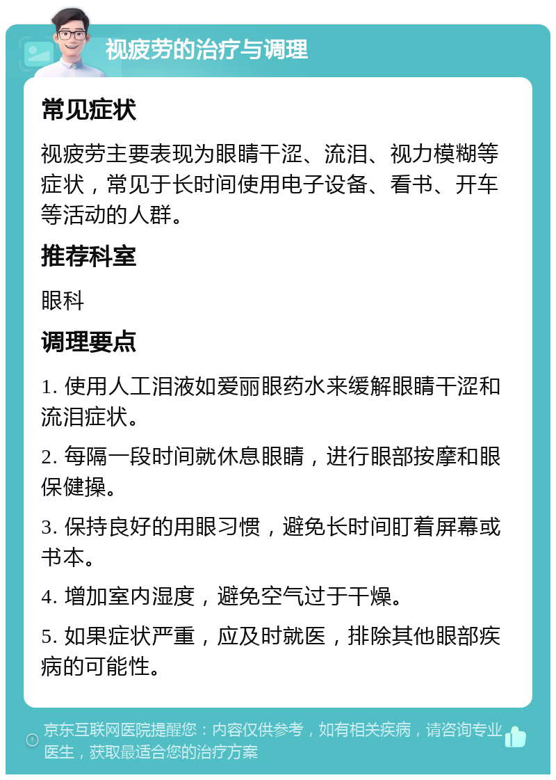 视疲劳的治疗与调理 常见症状 视疲劳主要表现为眼睛干涩、流泪、视力模糊等症状，常见于长时间使用电子设备、看书、开车等活动的人群。 推荐科室 眼科 调理要点 1. 使用人工泪液如爱丽眼药水来缓解眼睛干涩和流泪症状。 2. 每隔一段时间就休息眼睛，进行眼部按摩和眼保健操。 3. 保持良好的用眼习惯，避免长时间盯着屏幕或书本。 4. 增加室内湿度，避免空气过于干燥。 5. 如果症状严重，应及时就医，排除其他眼部疾病的可能性。