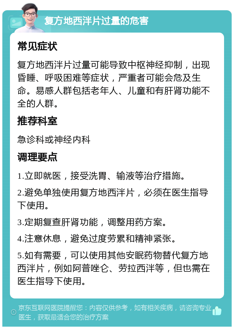 复方地西泮片过量的危害 常见症状 复方地西泮片过量可能导致中枢神经抑制，出现昏睡、呼吸困难等症状，严重者可能会危及生命。易感人群包括老年人、儿童和有肝肾功能不全的人群。 推荐科室 急诊科或神经内科 调理要点 1.立即就医，接受洗胃、输液等治疗措施。 2.避免单独使用复方地西泮片，必须在医生指导下使用。 3.定期复查肝肾功能，调整用药方案。 4.注意休息，避免过度劳累和精神紧张。 5.如有需要，可以使用其他安眠药物替代复方地西泮片，例如阿普唑仑、劳拉西泮等，但也需在医生指导下使用。