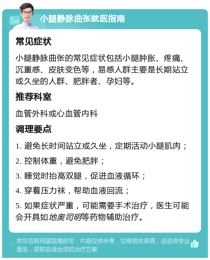 小腿静脉曲张就医指南 常见症状 小腿静脉曲张的常见症状包括小腿肿胀、疼痛、沉重感、皮肤变色等，易感人群主要是长期站立或久坐的人群、肥胖者、孕妇等。 推荐科室 血管外科或心血管内科 调理要点 1. 避免长时间站立或久坐，定期活动小腿肌肉； 2. 控制体重，避免肥胖； 3. 睡觉时抬高双腿，促进血液循环； 4. 穿着压力袜，帮助血液回流； 5. 如果症状严重，可能需要手术治疗，医生可能会开具如地奥司明等药物辅助治疗。