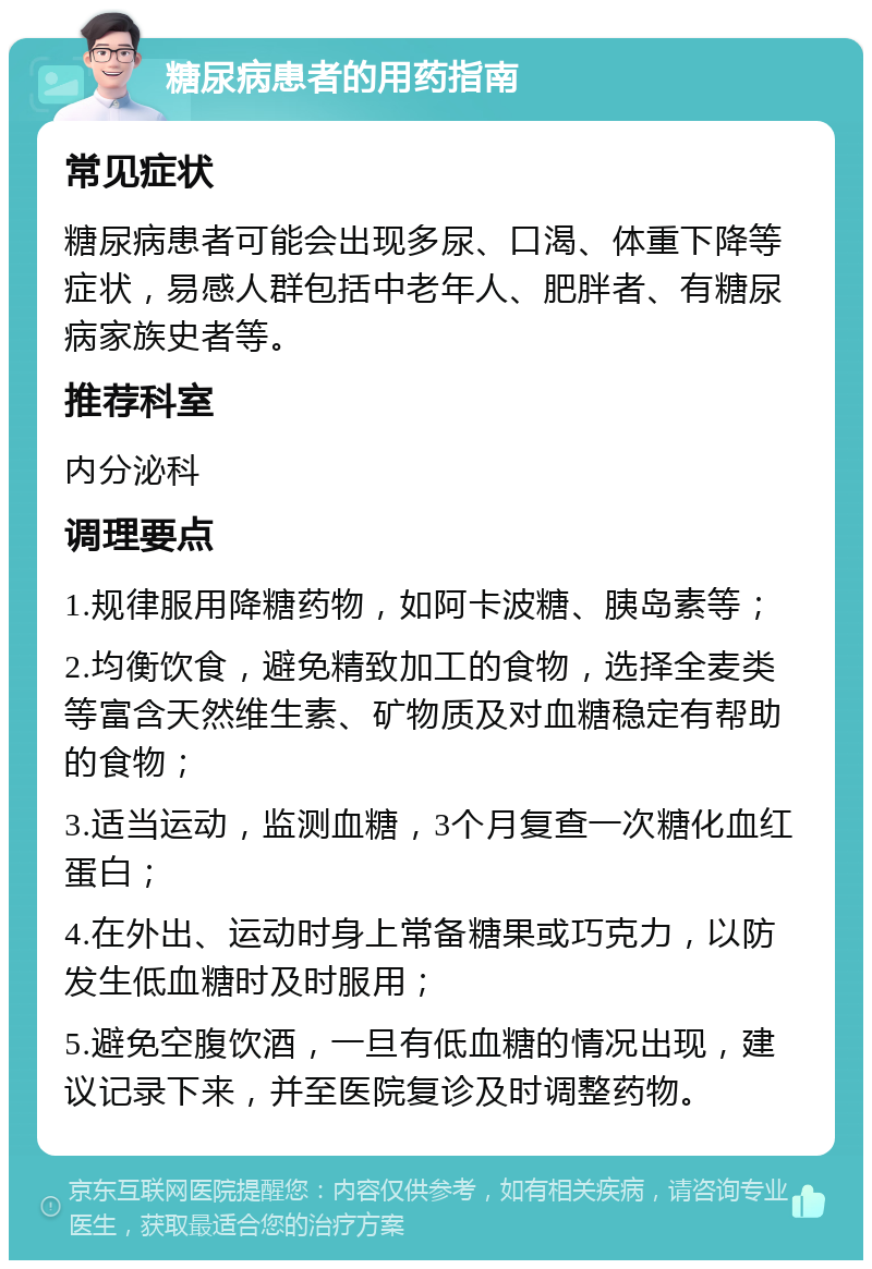 糖尿病患者的用药指南 常见症状 糖尿病患者可能会出现多尿、口渴、体重下降等症状，易感人群包括中老年人、肥胖者、有糖尿病家族史者等。 推荐科室 内分泌科 调理要点 1.规律服用降糖药物，如阿卡波糖、胰岛素等； 2.均衡饮食，避免精致加工的食物，选择全麦类等富含天然维生素、矿物质及对血糖稳定有帮助的食物； 3.适当运动，监测血糖，3个月复查一次糖化血红蛋白； 4.在外出、运动时身上常备糖果或巧克力，以防发生低血糖时及时服用； 5.避免空腹饮酒，一旦有低血糖的情况出现，建议记录下来，并至医院复诊及时调整药物。