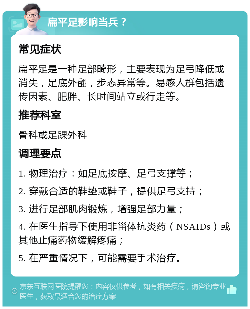 扁平足影响当兵？ 常见症状 扁平足是一种足部畸形，主要表现为足弓降低或消失，足底外翻，步态异常等。易感人群包括遗传因素、肥胖、长时间站立或行走等。 推荐科室 骨科或足踝外科 调理要点 1. 物理治疗：如足底按摩、足弓支撑等； 2. 穿戴合适的鞋垫或鞋子，提供足弓支持； 3. 进行足部肌肉锻炼，增强足部力量； 4. 在医生指导下使用非甾体抗炎药（NSAIDs）或其他止痛药物缓解疼痛； 5. 在严重情况下，可能需要手术治疗。