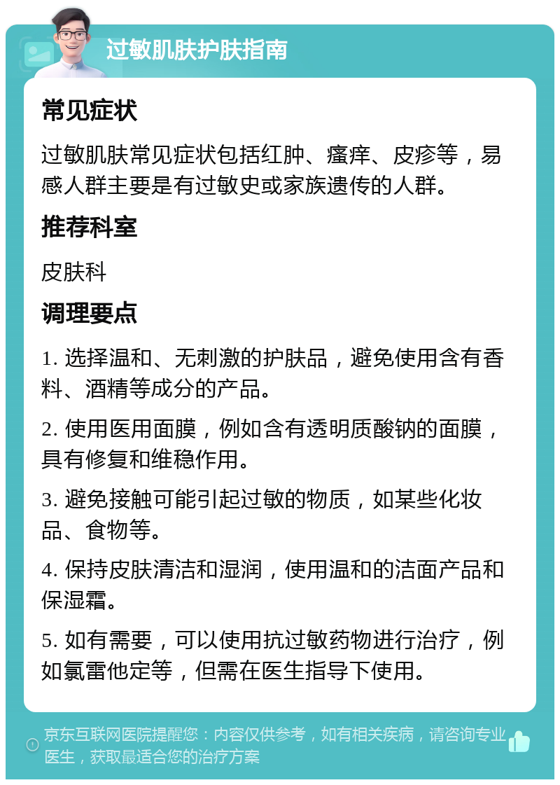 过敏肌肤护肤指南 常见症状 过敏肌肤常见症状包括红肿、瘙痒、皮疹等，易感人群主要是有过敏史或家族遗传的人群。 推荐科室 皮肤科 调理要点 1. 选择温和、无刺激的护肤品，避免使用含有香料、酒精等成分的产品。 2. 使用医用面膜，例如含有透明质酸钠的面膜，具有修复和维稳作用。 3. 避免接触可能引起过敏的物质，如某些化妆品、食物等。 4. 保持皮肤清洁和湿润，使用温和的洁面产品和保湿霜。 5. 如有需要，可以使用抗过敏药物进行治疗，例如氯雷他定等，但需在医生指导下使用。