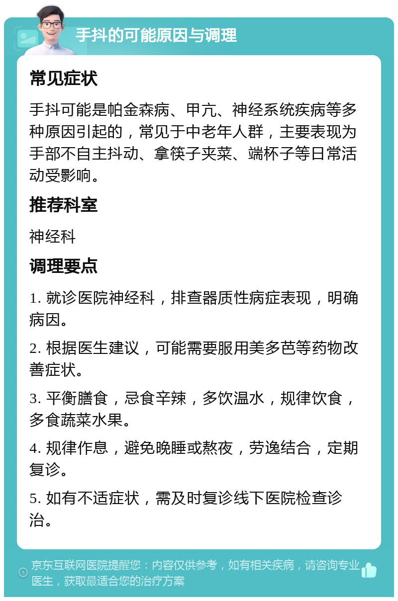 手抖的可能原因与调理 常见症状 手抖可能是帕金森病、甲亢、神经系统疾病等多种原因引起的，常见于中老年人群，主要表现为手部不自主抖动、拿筷子夹菜、端杯子等日常活动受影响。 推荐科室 神经科 调理要点 1. 就诊医院神经科，排查器质性病症表现，明确病因。 2. 根据医生建议，可能需要服用美多芭等药物改善症状。 3. 平衡膳食，忌食辛辣，多饮温水，规律饮食，多食蔬菜水果。 4. 规律作息，避免晚睡或熬夜，劳逸结合，定期复诊。 5. 如有不适症状，需及时复诊线下医院检查诊治。