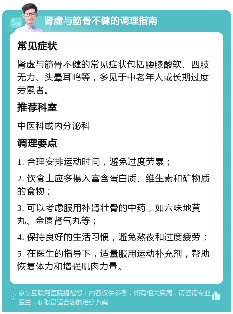 肾虚与筋骨不健的调理指南 常见症状 肾虚与筋骨不健的常见症状包括腰膝酸软、四肢无力、头晕耳鸣等，多见于中老年人或长期过度劳累者。 推荐科室 中医科或内分泌科 调理要点 1. 合理安排运动时间，避免过度劳累； 2. 饮食上应多摄入富含蛋白质、维生素和矿物质的食物； 3. 可以考虑服用补肾壮骨的中药，如六味地黄丸、金匮肾气丸等； 4. 保持良好的生活习惯，避免熬夜和过度疲劳； 5. 在医生的指导下，适量服用运动补充剂，帮助恢复体力和增强肌肉力量。