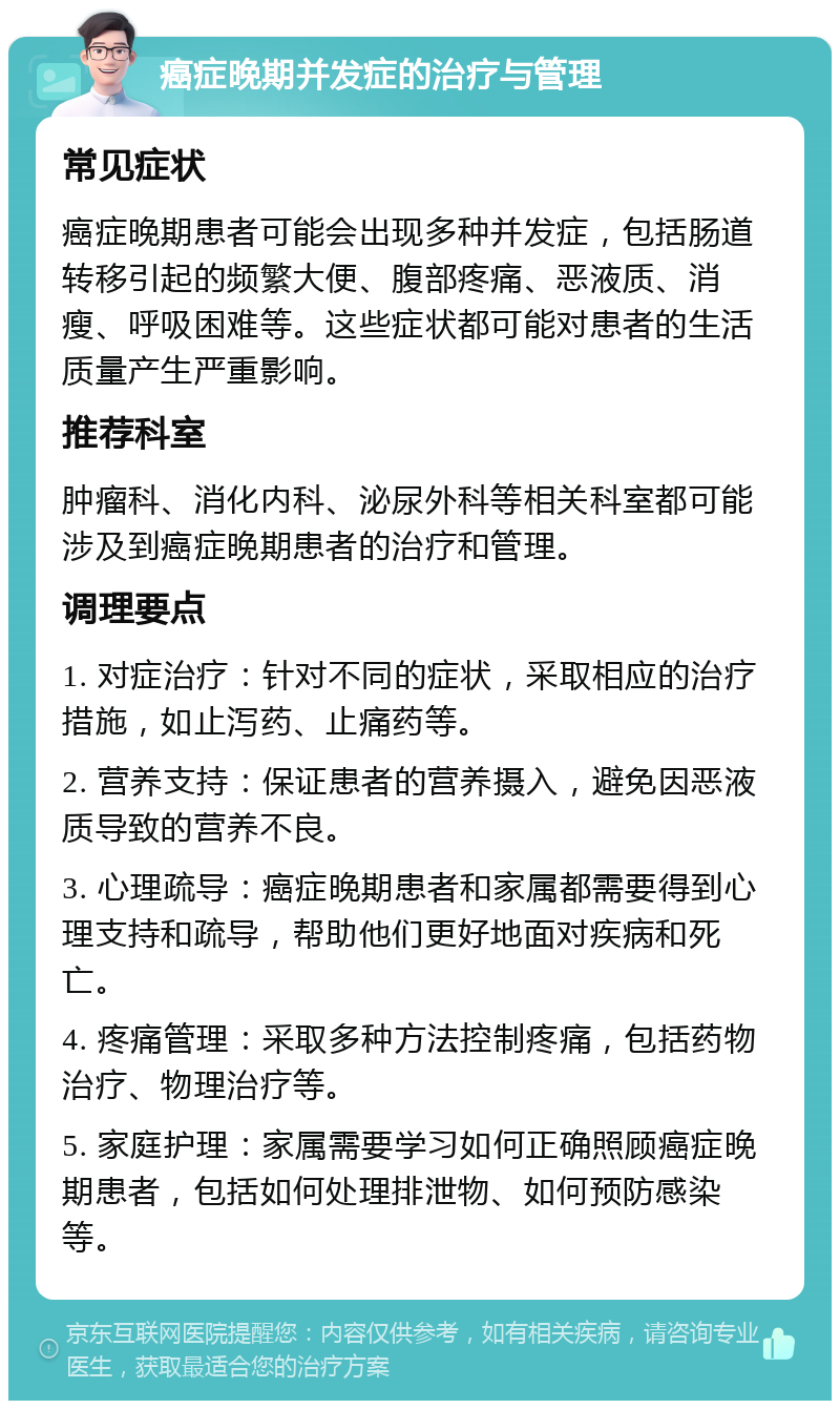 癌症晚期并发症的治疗与管理 常见症状 癌症晚期患者可能会出现多种并发症，包括肠道转移引起的频繁大便、腹部疼痛、恶液质、消瘦、呼吸困难等。这些症状都可能对患者的生活质量产生严重影响。 推荐科室 肿瘤科、消化内科、泌尿外科等相关科室都可能涉及到癌症晚期患者的治疗和管理。 调理要点 1. 对症治疗：针对不同的症状，采取相应的治疗措施，如止泻药、止痛药等。 2. 营养支持：保证患者的营养摄入，避免因恶液质导致的营养不良。 3. 心理疏导：癌症晚期患者和家属都需要得到心理支持和疏导，帮助他们更好地面对疾病和死亡。 4. 疼痛管理：采取多种方法控制疼痛，包括药物治疗、物理治疗等。 5. 家庭护理：家属需要学习如何正确照顾癌症晚期患者，包括如何处理排泄物、如何预防感染等。