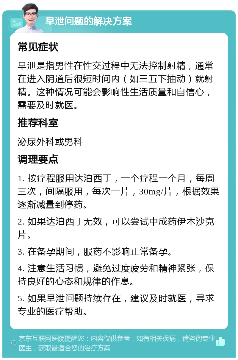 早泄问题的解决方案 常见症状 早泄是指男性在性交过程中无法控制射精，通常在进入阴道后很短时间内（如三五下抽动）就射精。这种情况可能会影响性生活质量和自信心，需要及时就医。 推荐科室 泌尿外科或男科 调理要点 1. 按疗程服用达泊西丁，一个疗程一个月，每周三次，间隔服用，每次一片，30mg/片，根据效果逐渐减量到停药。 2. 如果达泊西丁无效，可以尝试中成药伊木沙克片。 3. 在备孕期间，服药不影响正常备孕。 4. 注意生活习惯，避免过度疲劳和精神紧张，保持良好的心态和规律的作息。 5. 如果早泄问题持续存在，建议及时就医，寻求专业的医疗帮助。