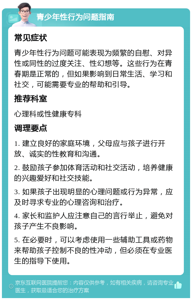 青少年性行为问题指南 常见症状 青少年性行为问题可能表现为频繁的自慰、对异性或同性的过度关注、性幻想等。这些行为在青春期是正常的，但如果影响到日常生活、学习和社交，可能需要专业的帮助和引导。 推荐科室 心理科或性健康专科 调理要点 1. 建立良好的家庭环境，父母应与孩子进行开放、诚实的性教育和沟通。 2. 鼓励孩子参加体育活动和社交活动，培养健康的兴趣爱好和社交技能。 3. 如果孩子出现明显的心理问题或行为异常，应及时寻求专业的心理咨询和治疗。 4. 家长和监护人应注意自己的言行举止，避免对孩子产生不良影响。 5. 在必要时，可以考虑使用一些辅助工具或药物来帮助孩子控制不良的性冲动，但必须在专业医生的指导下使用。