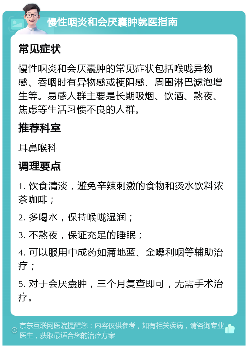 慢性咽炎和会厌囊肿就医指南 常见症状 慢性咽炎和会厌囊肿的常见症状包括喉咙异物感、吞咽时有异物感或梗阻感、周围淋巴滤泡增生等。易感人群主要是长期吸烟、饮酒、熬夜、焦虑等生活习惯不良的人群。 推荐科室 耳鼻喉科 调理要点 1. 饮食清淡，避免辛辣刺激的食物和烫水饮料浓茶咖啡； 2. 多喝水，保持喉咙湿润； 3. 不熬夜，保证充足的睡眠； 4. 可以服用中成药如蒲地蓝、金嗓利咽等辅助治疗； 5. 对于会厌囊肿，三个月复查即可，无需手术治疗。