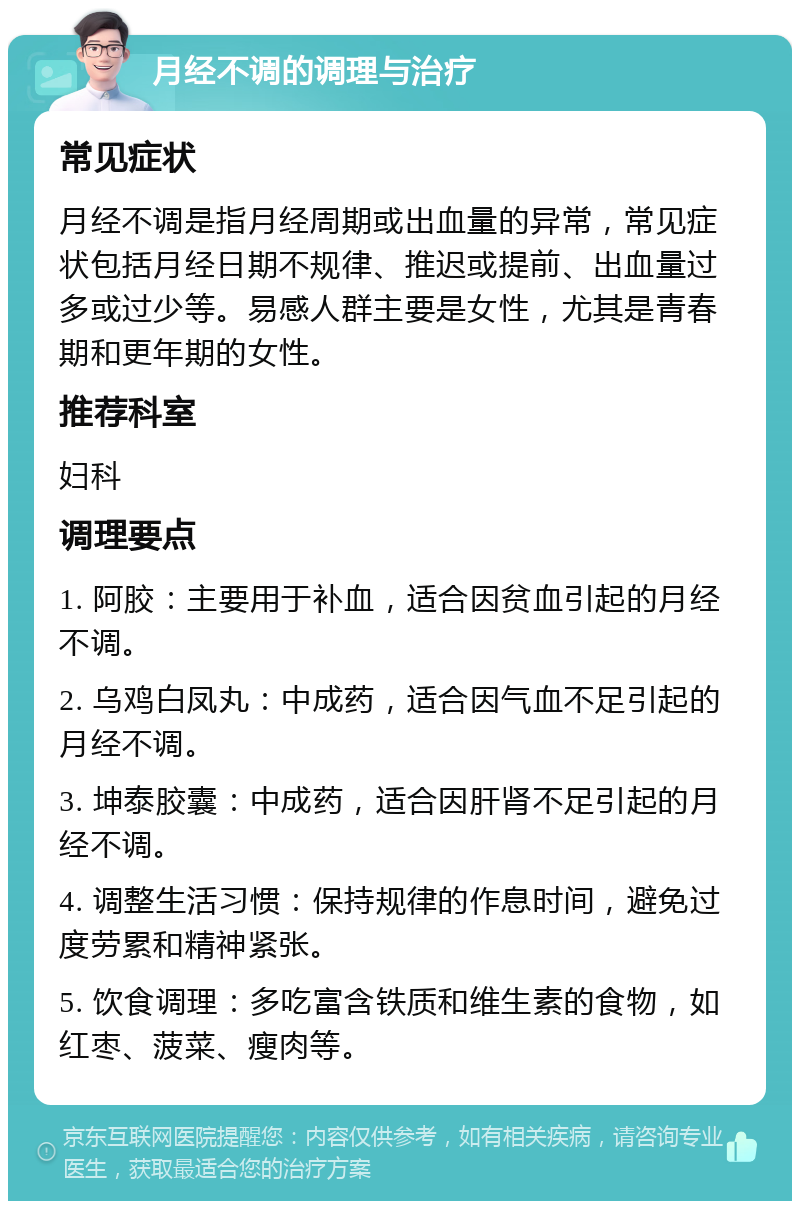 月经不调的调理与治疗 常见症状 月经不调是指月经周期或出血量的异常，常见症状包括月经日期不规律、推迟或提前、出血量过多或过少等。易感人群主要是女性，尤其是青春期和更年期的女性。 推荐科室 妇科 调理要点 1. 阿胶：主要用于补血，适合因贫血引起的月经不调。 2. 乌鸡白凤丸：中成药，适合因气血不足引起的月经不调。 3. 坤泰胶囊：中成药，适合因肝肾不足引起的月经不调。 4. 调整生活习惯：保持规律的作息时间，避免过度劳累和精神紧张。 5. 饮食调理：多吃富含铁质和维生素的食物，如红枣、菠菜、瘦肉等。