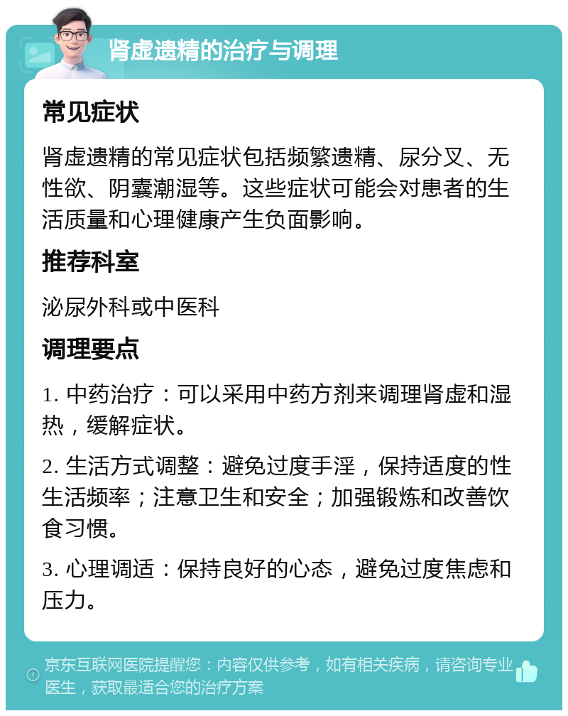 肾虚遗精的治疗与调理 常见症状 肾虚遗精的常见症状包括频繁遗精、尿分叉、无性欲、阴囊潮湿等。这些症状可能会对患者的生活质量和心理健康产生负面影响。 推荐科室 泌尿外科或中医科 调理要点 1. 中药治疗：可以采用中药方剂来调理肾虚和湿热，缓解症状。 2. 生活方式调整：避免过度手淫，保持适度的性生活频率；注意卫生和安全；加强锻炼和改善饮食习惯。 3. 心理调适：保持良好的心态，避免过度焦虑和压力。