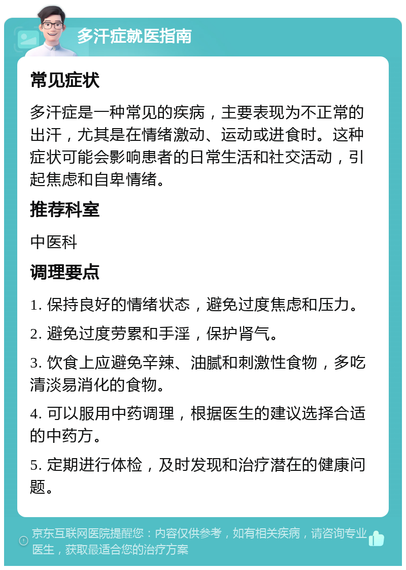 多汗症就医指南 常见症状 多汗症是一种常见的疾病，主要表现为不正常的出汗，尤其是在情绪激动、运动或进食时。这种症状可能会影响患者的日常生活和社交活动，引起焦虑和自卑情绪。 推荐科室 中医科 调理要点 1. 保持良好的情绪状态，避免过度焦虑和压力。 2. 避免过度劳累和手淫，保护肾气。 3. 饮食上应避免辛辣、油腻和刺激性食物，多吃清淡易消化的食物。 4. 可以服用中药调理，根据医生的建议选择合适的中药方。 5. 定期进行体检，及时发现和治疗潜在的健康问题。