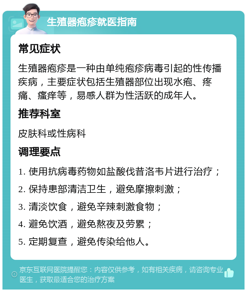 生殖器疱疹就医指南 常见症状 生殖器疱疹是一种由单纯疱疹病毒引起的性传播疾病，主要症状包括生殖器部位出现水疱、疼痛、瘙痒等，易感人群为性活跃的成年人。 推荐科室 皮肤科或性病科 调理要点 1. 使用抗病毒药物如盐酸伐昔洛韦片进行治疗； 2. 保持患部清洁卫生，避免摩擦刺激； 3. 清淡饮食，避免辛辣刺激食物； 4. 避免饮酒，避免熬夜及劳累； 5. 定期复查，避免传染给他人。