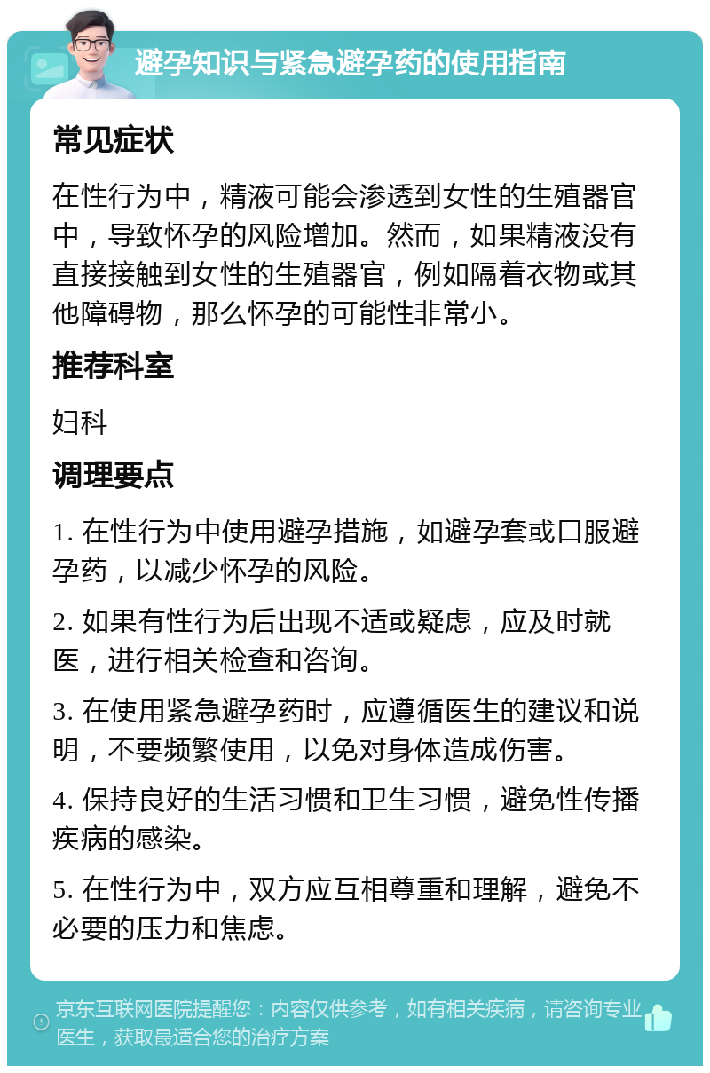 避孕知识与紧急避孕药的使用指南 常见症状 在性行为中，精液可能会渗透到女性的生殖器官中，导致怀孕的风险增加。然而，如果精液没有直接接触到女性的生殖器官，例如隔着衣物或其他障碍物，那么怀孕的可能性非常小。 推荐科室 妇科 调理要点 1. 在性行为中使用避孕措施，如避孕套或口服避孕药，以减少怀孕的风险。 2. 如果有性行为后出现不适或疑虑，应及时就医，进行相关检查和咨询。 3. 在使用紧急避孕药时，应遵循医生的建议和说明，不要频繁使用，以免对身体造成伤害。 4. 保持良好的生活习惯和卫生习惯，避免性传播疾病的感染。 5. 在性行为中，双方应互相尊重和理解，避免不必要的压力和焦虑。